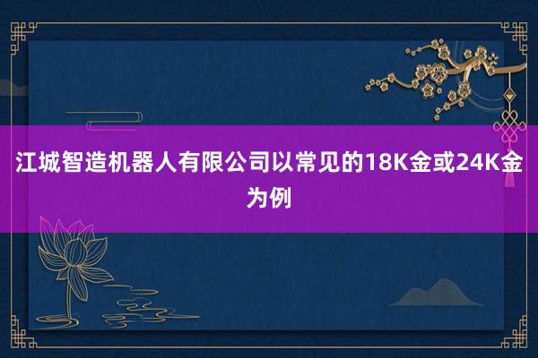 江城智造机器人有限公司以常见的18K金或24K金为例